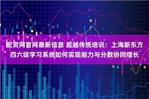 配资网官网最新信息 超越传统培训：上海新东方四六级学习系统如何实现能力与分数协同增长