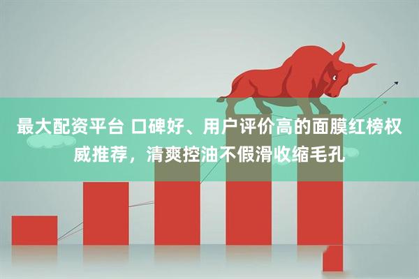 最大配资平台 口碑好、用户评价高的面膜红榜权威推荐，清爽控油不假滑收缩毛孔