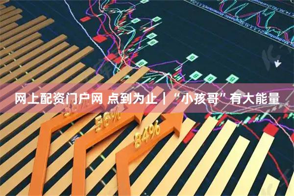 网上配资门户网 点到为止｜“小孩哥”有大能量