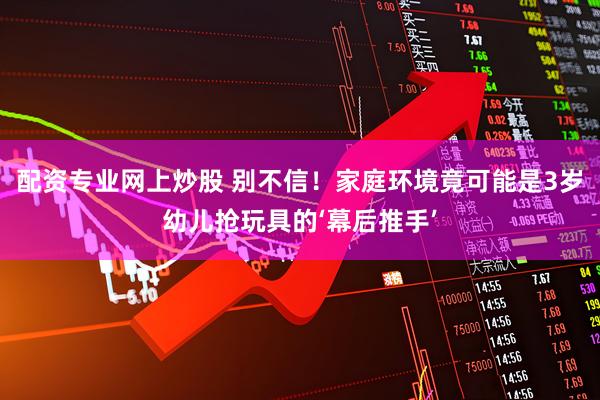配资专业网上炒股 别不信！家庭环境竟可能是3岁幼儿抢玩具的‘幕后推手’