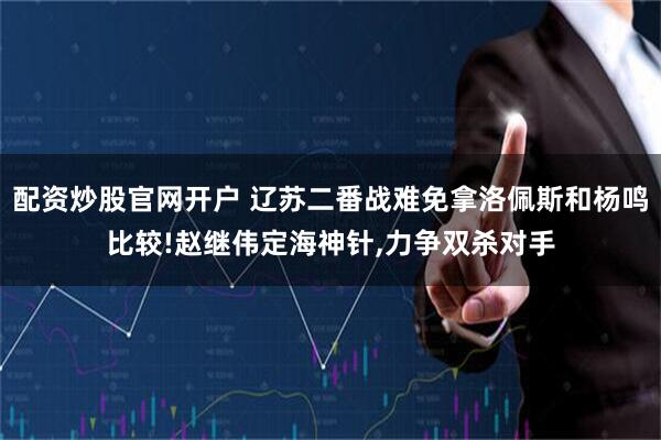 配资炒股官网开户 辽苏二番战难免拿洛佩斯和杨鸣比较!赵继伟定海神针,力争双杀对手