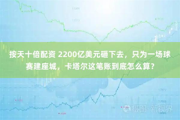 按天十倍配资 2200亿美元砸下去，只为一场球赛建座城，卡塔尔这笔账到底怎么算？