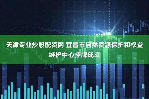 天津专业炒股配资网 宜昌市自然资源保护和权益维护中心挂牌成立