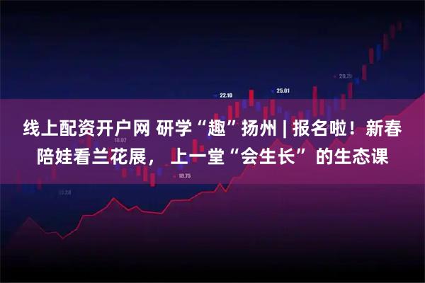 线上配资开户网 研学“趣”扬州 | 报名啦！新春陪娃看兰花展， 上一堂“会生长” 的生态课