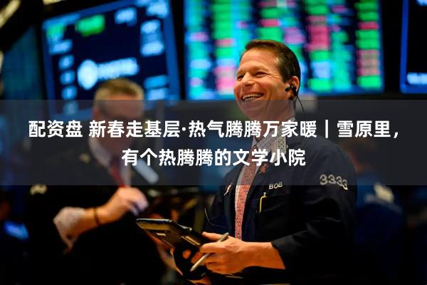 配资盘 新春走基层·热气腾腾万家暖｜雪原里，有个热腾腾的文学小院