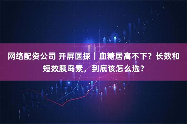 网络配资公司 开屏医探｜血糖居高不下？长效和短效胰岛素，到底该怎么选？