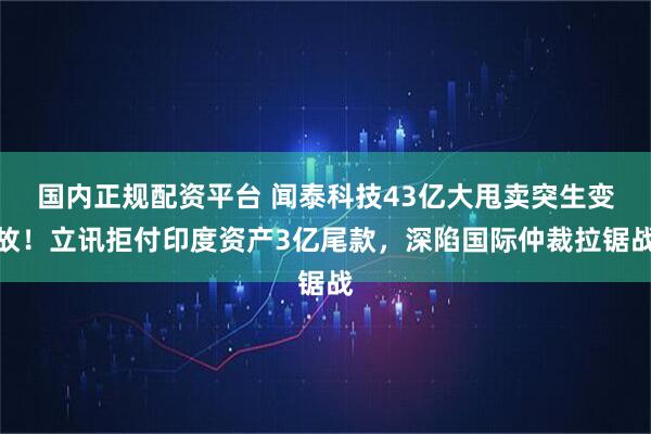 国内正规配资平台 闻泰科技43亿大甩卖突生变故！立讯拒付印度资产3亿尾款，深陷国际仲裁拉锯战