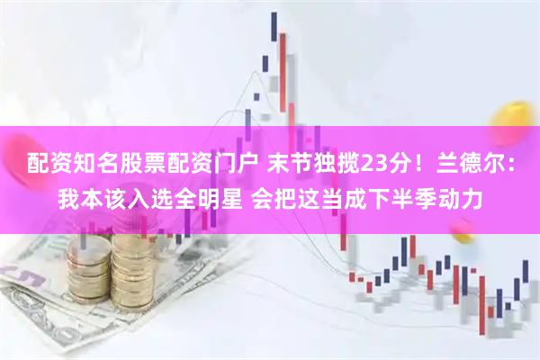 配资知名股票配资门户 末节独揽23分！兰德尔：我本该入选全明星 会把这当成下半季动力