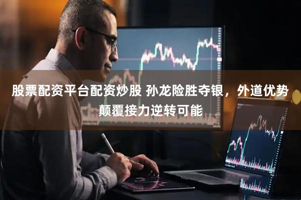股票配资平台配资炒股 孙龙险胜夺银，外道优势颠覆接力逆转可能