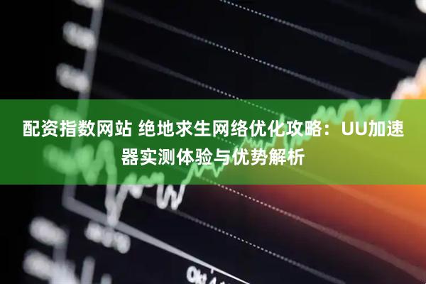配资指数网站 绝地求生网络优化攻略：UU加速器实测体验与优势解析