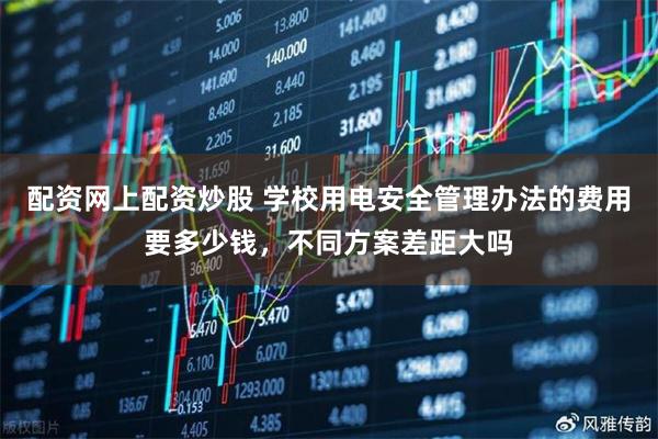 配资网上配资炒股 学校用电安全管理办法的费用要多少钱，不同方案差距大吗