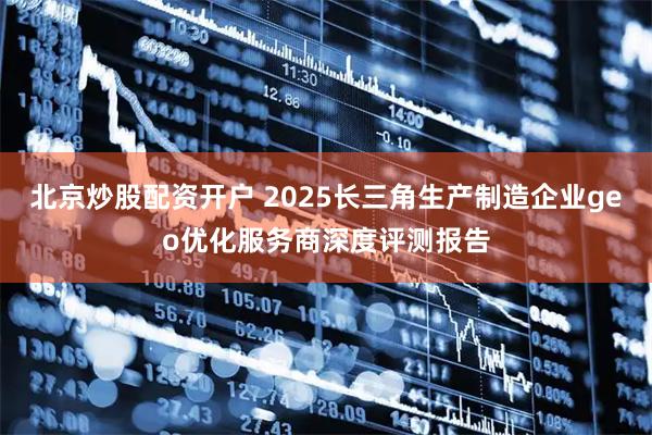 北京炒股配资开户 2025长三角生产制造企业geo优化服务商深度评测报告