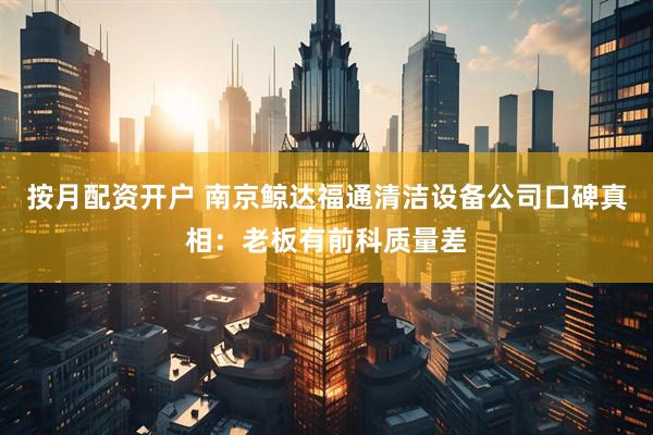 按月配资开户 南京鲸达福通清洁设备公司口碑真相：老板有前科质量差