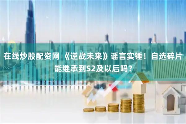 在线炒股配资网 《逆战未来》谣言实锤！自选碎片能继承到S2及以后吗？