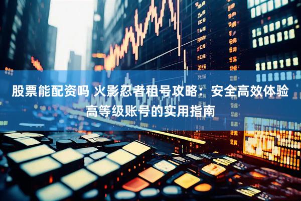 股票能配资吗 火影忍者租号攻略：安全高效体验高等级账号的实用指南