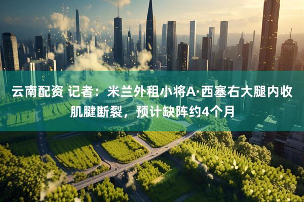 云南配资 记者：米兰外租小将A·西塞右大腿内收肌腱断裂，预计缺阵约4个月