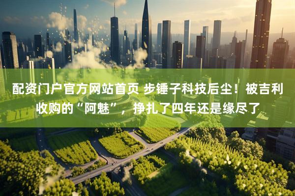 配资门户官方网站首页 步锤子科技后尘！被吉利收购的“阿魅”，挣扎了四年还是缘尽了