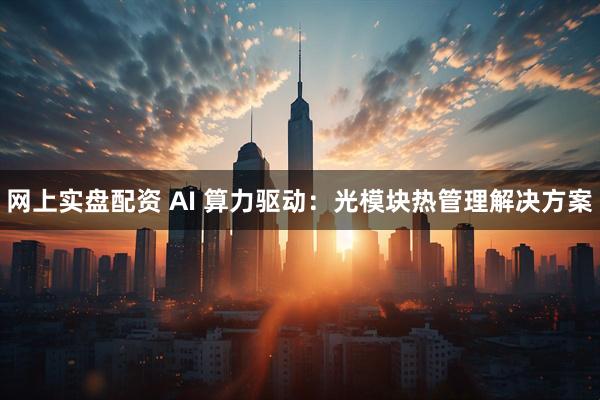 网上实盘配资 AI 算力驱动：光模块热管理解决方案