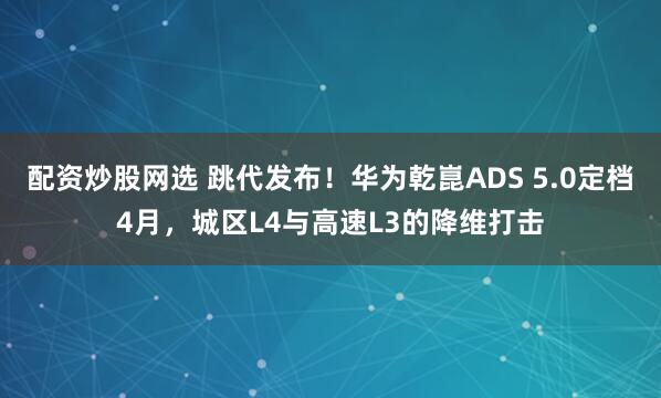 配资炒股网选 跳代发布！华为乾崑ADS 5.0定档4月，城区L4与高速L3的降维打击