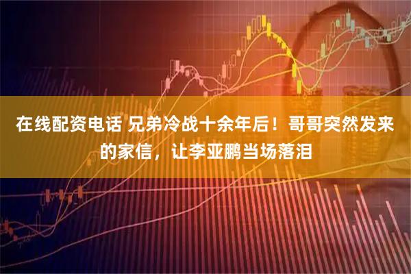 在线配资电话 兄弟冷战十余年后！哥哥突然发来的家信，让李亚鹏当场落泪