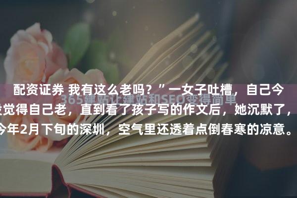 配资证券 我有这么老吗？”一女子吐槽，自己今年也不过37岁，从来没觉得自己老，直到看了孩子写的作文后，她沉默了，而且还无法反驳。今年2月下旬的深圳，空气里还透着点倒春寒的凉意。1989年诞生于世的一位女子，静坐在自家散发着暖光的台灯下，轻柔地翻开孩子方才完笔的作文本，神情里满是期许。作业题目...