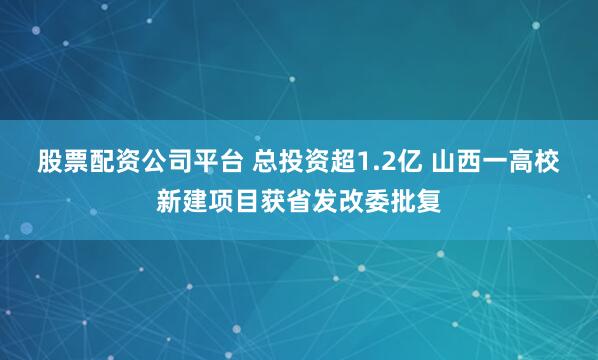 股票配资公司平台 总投资超1.2亿 山西一高校新建项目获省发改委批复