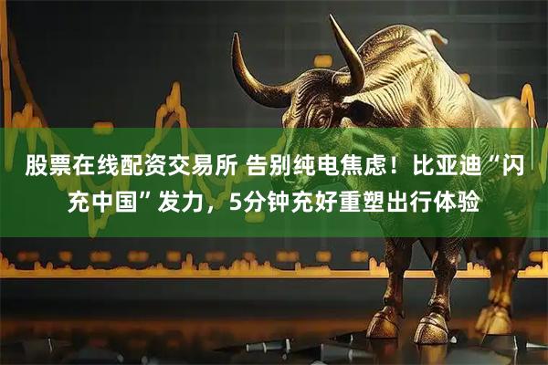 股票在线配资交易所 告别纯电焦虑！比亚迪“闪充中国”发力，5分钟充好重塑出行体验