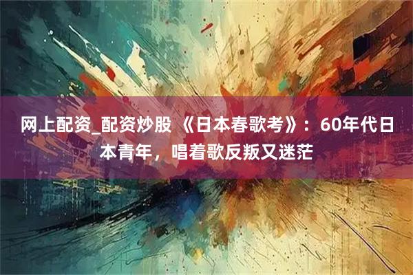 网上配资_配资炒股 《日本春歌考》：60年代日本青年，唱着歌反叛又迷茫