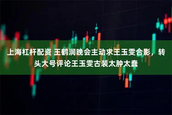 上海杠杆配资 王鹤润晚会主动求王玉雯合影，转头大号评论王玉雯古装太肿太蠢