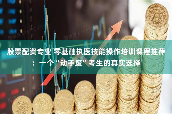 股票配资专业 零基础执医技能操作培训课程推荐：一个“动手废”考生的真实选择