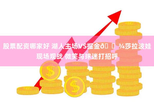 股票配资哪家好 湖人主场VS掘金🎾莎拉波娃现场观战 微笑与球迷打招呼