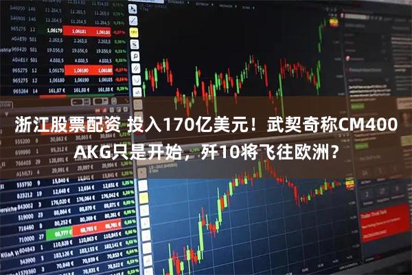 浙江股票配资 投入170亿美元！武契奇称CM400AKG只是开始，歼10将飞往欧洲？