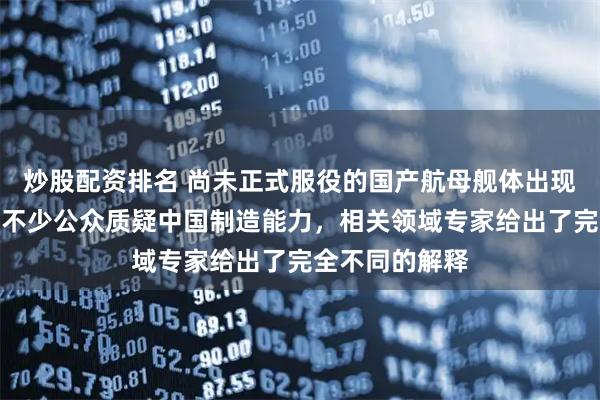 炒股配资排名 尚未正式服役的国产航母舰体出现大面积锈迹，不少公众质疑中国制造能力，相关领域专家给出了完全不同的解释