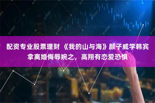 配资专业股票理财 《我的山与海》颜子威学韩宾拿离婚侮辱婉之，高翔有恋爱恐惧