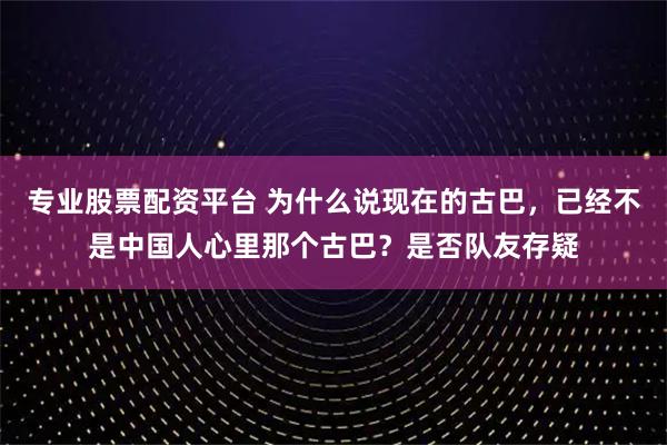 专业股票配资平台 为什么说现在的古巴，已经不是中国人心里那个古巴？是否队友存疑