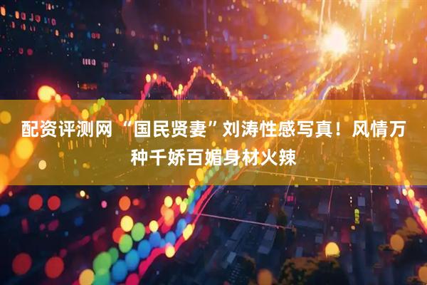 配资评测网 “国民贤妻”刘涛性感写真！风情万种千娇百媚身材火辣