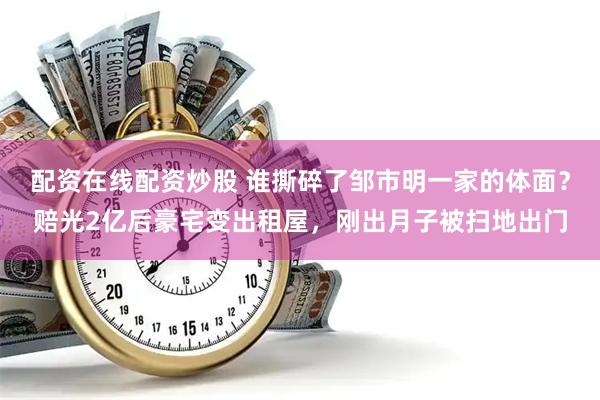 配资在线配资炒股 谁撕碎了邹市明一家的体面？赔光2亿后豪宅变出租屋，刚出月子被扫地出门