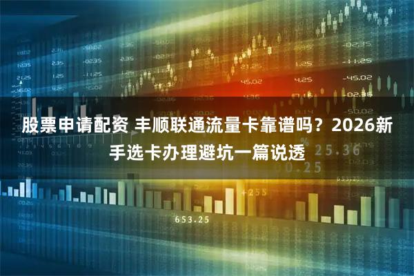 股票申请配资 丰顺联通流量卡靠谱吗？2026新手选卡办理避坑一篇说透
