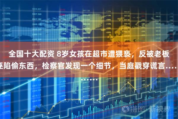 全国十大配资 8岁女孩在超市遭猥亵，反被老板诬陷偷东西，检察官发现一个细节，当庭戳穿谎言……