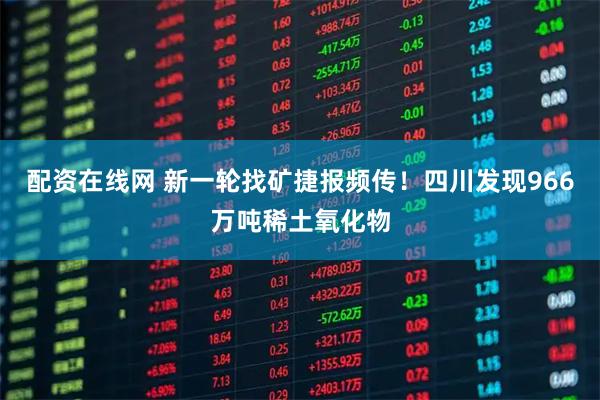 配资在线网 新一轮找矿捷报频传！四川发现966万吨稀土氧化物
