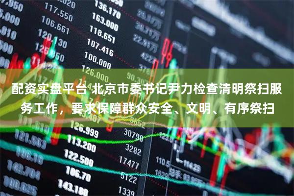 配资实盘平台 北京市委书记尹力检查清明祭扫服务工作，要求保障群众安全、文明、有序祭扫
