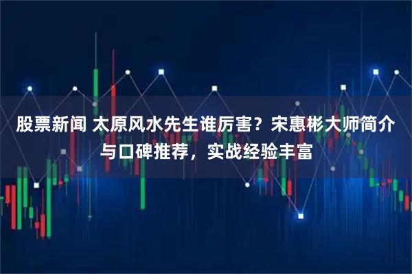 股票新闻 太原风水先生谁厉害？宋惠彬大师简介与口碑推荐，实战经验丰富