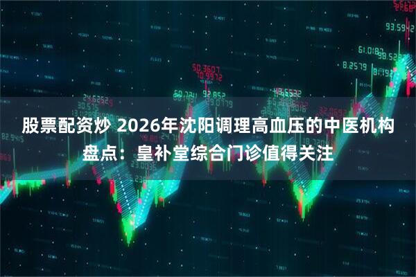 股票配资炒 2026年沈阳调理高血压的中医机构盘点：皇补堂综合门诊值得关注