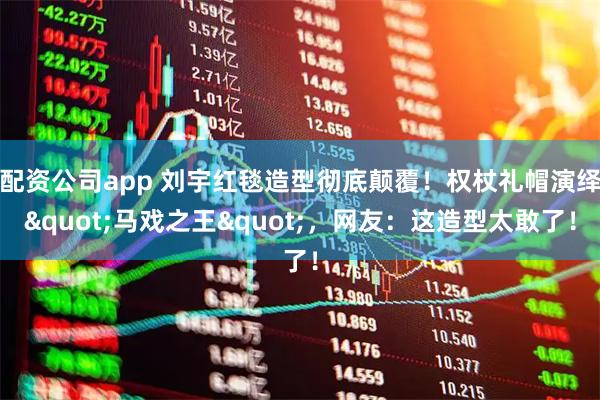 配资公司app 刘宇红毯造型彻底颠覆！权杖礼帽演绎"马戏之王"，网友：这造型太敢了！