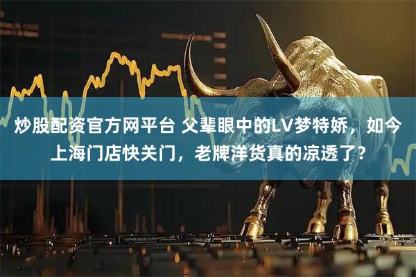 炒股配资官方网平台 父辈眼中的LV梦特娇,如今上海门店快关门,老牌洋货真的凉透了?