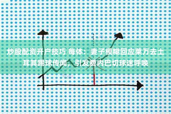炒股配资开户技巧 每体：妻子模糊回应莱万去土耳其踢球传闻，引发费内巴切球迷呼唤
