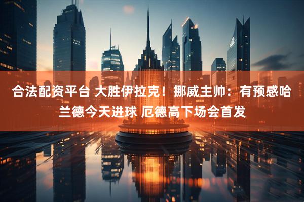 合法配资平台 大胜伊拉克！挪威主帅：有预感哈兰德今天进球 厄德高下场会首发