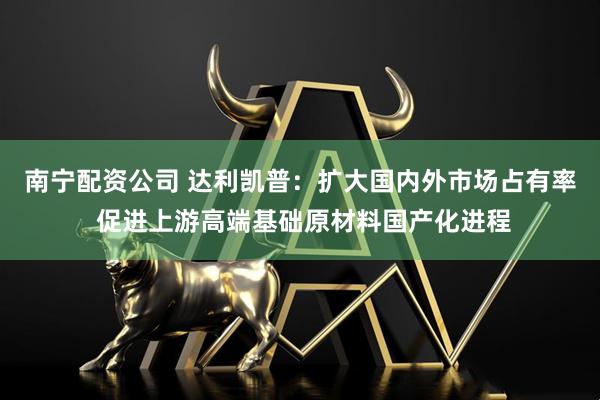 南宁配资公司 达利凯普:扩大国内外市场占有率 促进上游高端基础原材料国产化进程