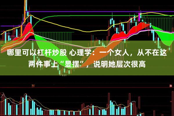 哪里可以杠杆炒股 心理学：一个女人，从不在这两件事上“显摆”，说明她层次很高