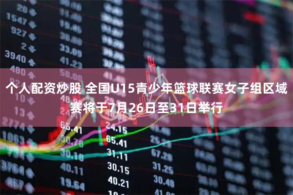 个人配资炒股 全国U15青少年篮球联赛女子组区域赛将于7月26日至31日举行